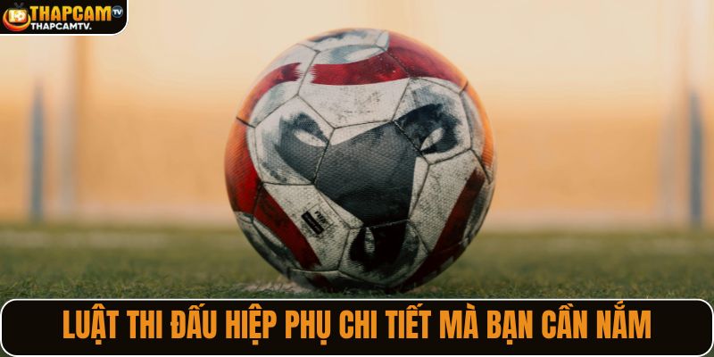 Luật thi đấu hiệp phụ chi tiết mà bạn cần nắm