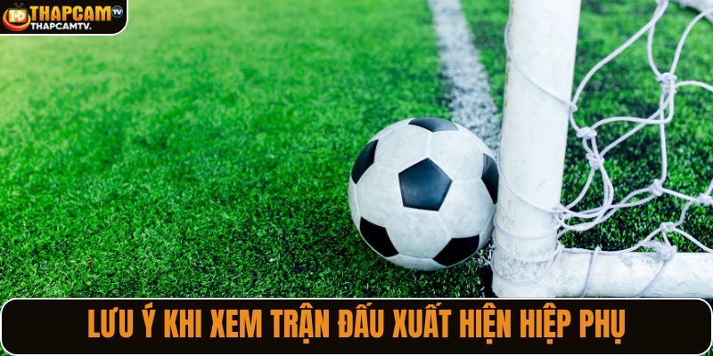 Lưu ý quan trọng khi xem trận đấu xuất hiện hiệp phụ